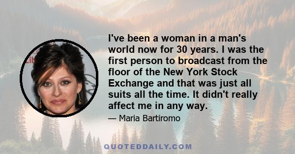 I've been a woman in a man's world now for 30 years. I was the first person to broadcast from the floor of the New York Stock Exchange and that was just all suits all the time. It didn't really affect me in any way.