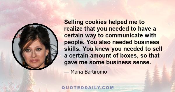 Selling cookies helped me to realize that you needed to have a certain way to communicate with people. You also needed business skills. You knew you needed to sell a certain amount of boxes, so that gave me some