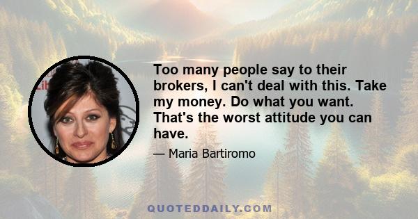 Too many people say to their brokers, I can't deal with this. Take my money. Do what you want. That's the worst attitude you can have.