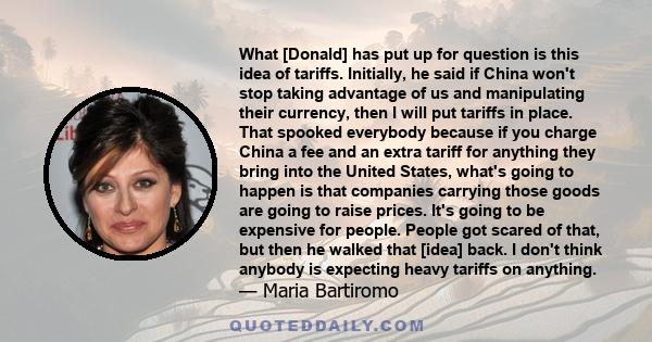 What [Donald] has put up for question is this idea of tariffs. Initially, he said if China won't stop taking advantage of us and manipulating their currency, then I will put tariffs in place. That spooked everybody