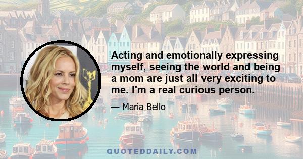 Acting and emotionally expressing myself, seeing the world and being a mom are just all very exciting to me. I'm a real curious person.