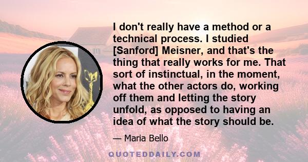 I don't really have a method or a technical process. I studied [Sanford] Meisner, and that's the thing that really works for me. That sort of instinctual, in the moment, what the other actors do, working off them and