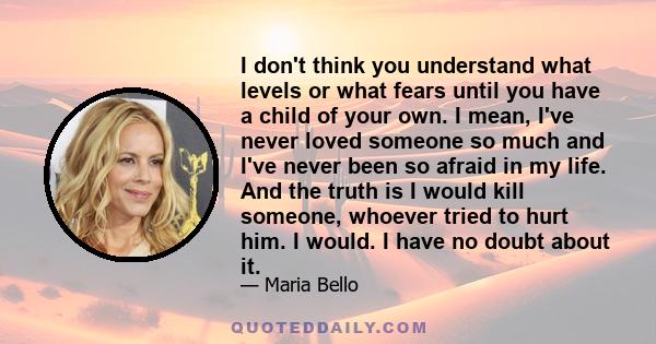 I don't think you understand what levels or what fears until you have a child of your own. I mean, I've never loved someone so much and I've never been so afraid in my life. And the truth is I would kill someone,