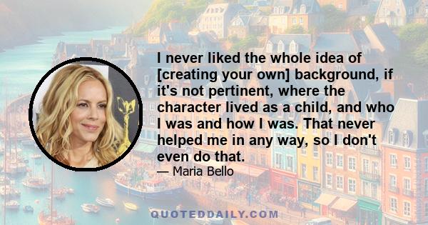 I never liked the whole idea of [creating your own] background, if it's not pertinent, where the character lived as a child, and who I was and how I was. That never helped me in any way, so I don't even do that.