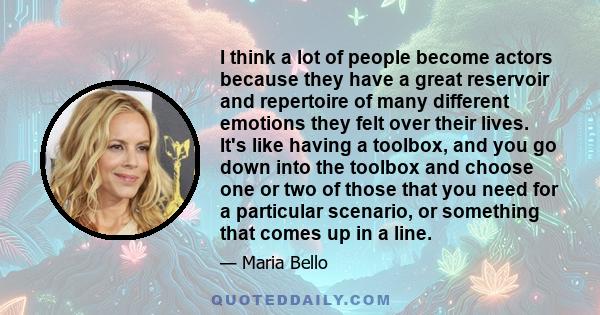 I think a lot of people become actors because they have a great reservoir and repertoire of many different emotions they felt over their lives. It's like having a toolbox, and you go down into the toolbox and choose one 