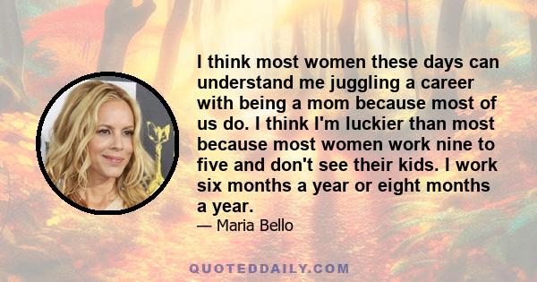 I think most women these days can understand me juggling a career with being a mom because most of us do. I think I'm luckier than most because most women work nine to five and don't see their kids. I work six months a