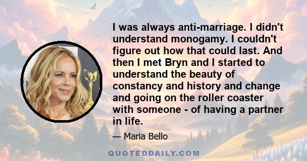 I was always anti-marriage. I didn't understand monogamy. I couldn't figure out how that could last. And then I met Bryn and I started to understand the beauty of constancy and history and change and going on the roller 