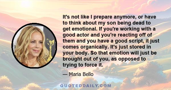 It's not like I prepare anymore, or have to think about my son being dead to get emotional. If you're working with a good actor and you're reacting off of them and you have a good script, it just comes organically. It's 