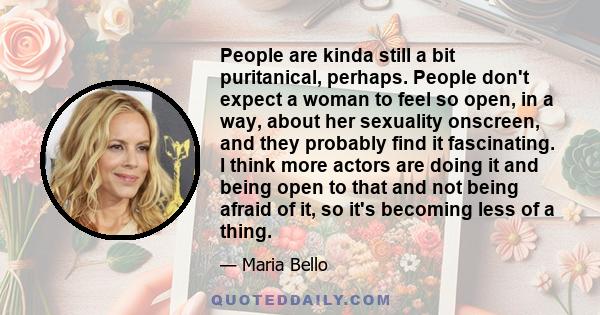 People are kinda still a bit puritanical, perhaps. People don't expect a woman to feel so open, in a way, about her sexuality onscreen, and they probably find it fascinating. I think more actors are doing it and being