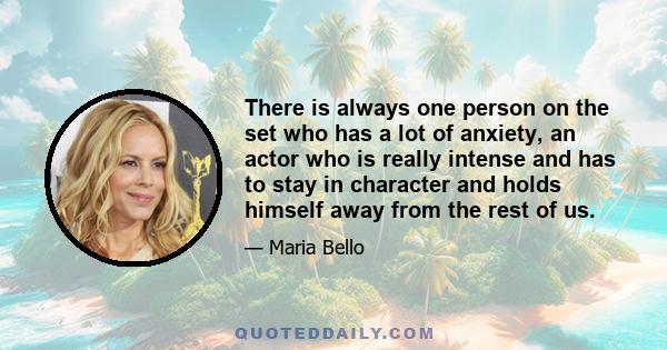 There is always one person on the set who has a lot of anxiety, an actor who is really intense and has to stay in character and holds himself away from the rest of us.