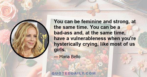 You can be feminine and strong, at the same time. You can be a bad-ass and, at the same time, have a vulnerableness when you're hysterically crying, like most of us girls.