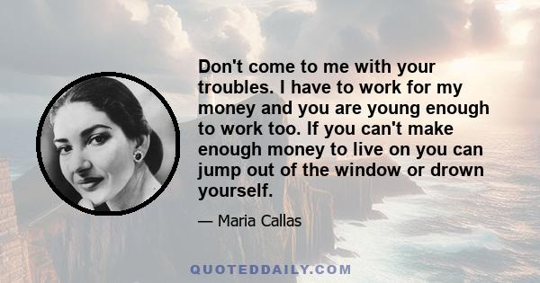 Don't come to me with your troubles. I have to work for my money and you are young enough to work too. If you can't make enough money to live on you can jump out of the window or drown yourself.