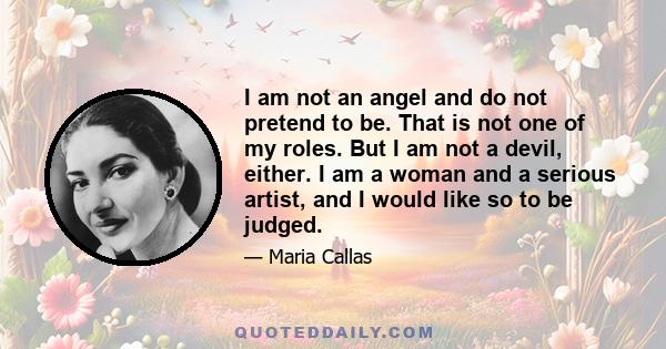 I am not an angel and do not pretend to be. That is not one of my roles. But I am not a devil, either. I am a woman and a serious artist, and I would like so to be judged.