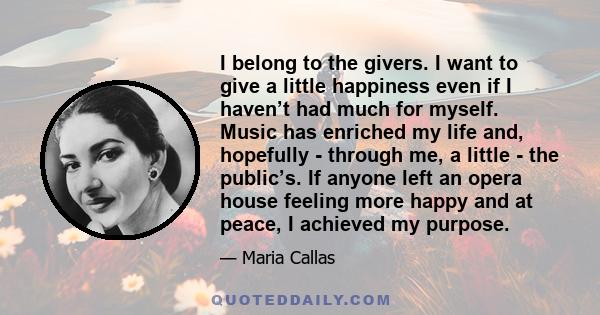 I belong to the givers. I want to give a little happiness even if I haven’t had much for myself. Music has enriched my life and, hopefully - through me, a little - the public’s. If anyone left an opera house feeling