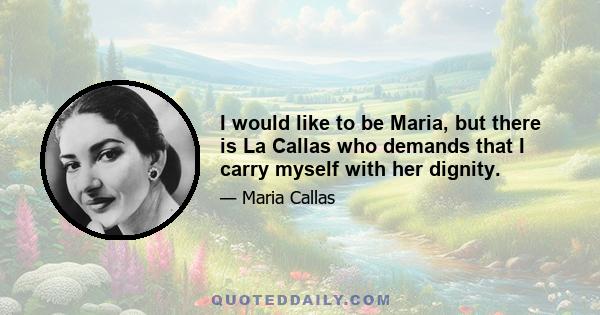 I would like to be Maria, but there is La Callas who demands that I carry myself with her dignity.