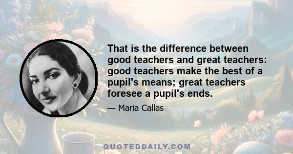 That is the difference between good teachers and great teachers: good teachers make the best of a pupil's means; great teachers foresee a pupil's ends.