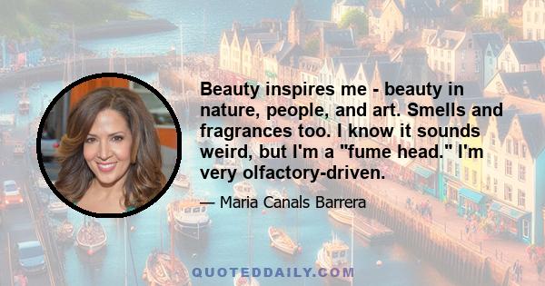 Beauty inspires me - beauty in nature, people, and art. Smells and fragrances too. I know it sounds weird, but I'm a fume head. I'm very olfactory-driven.