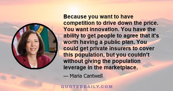 Because you want to have competition to drive down the price. You want innovation. You have the ability to get people to agree that it's worth having a public plan. You could get private insurers to cover this