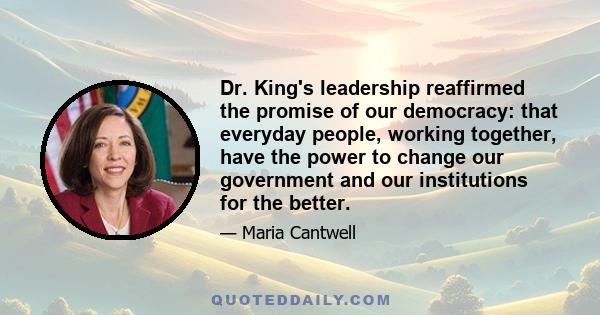 Dr. King's leadership reaffirmed the promise of our democracy: that everyday people, working together, have the power to change our government and our institutions for the better.