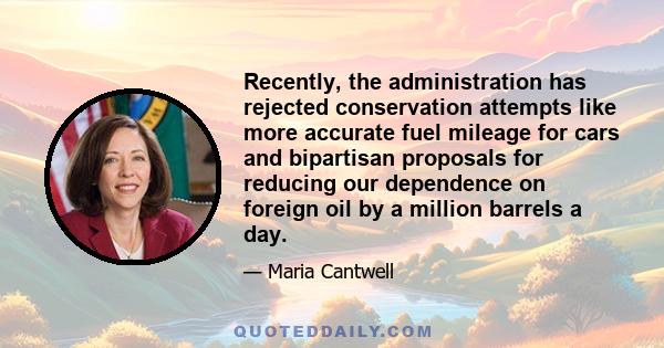 Recently, the administration has rejected conservation attempts like more accurate fuel mileage for cars and bipartisan proposals for reducing our dependence on foreign oil by a million barrels a day.