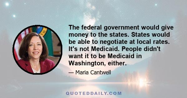 The federal government would give money to the states. States would be able to negotiate at local rates. It's not Medicaid. People didn't want it to be Medicaid in Washington, either.