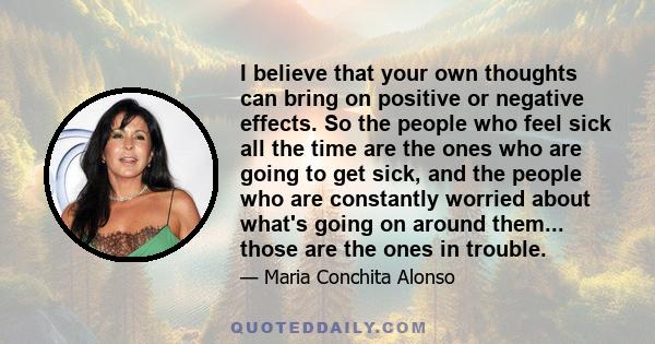 I believe that your own thoughts can bring on positive or negative effects. So the people who feel sick all the time are the ones who are going to get sick, and the people who are constantly worried about what's going