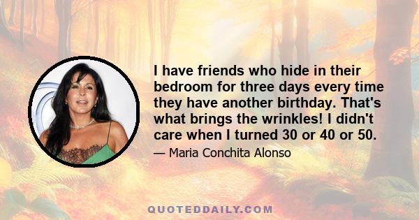 I have friends who hide in their bedroom for three days every time they have another birthday. That's what brings the wrinkles! I didn't care when I turned 30 or 40 or 50.