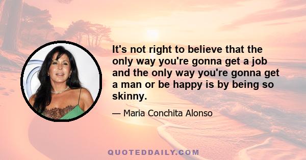 It's not right to believe that the only way you're gonna get a job and the only way you're gonna get a man or be happy is by being so skinny.