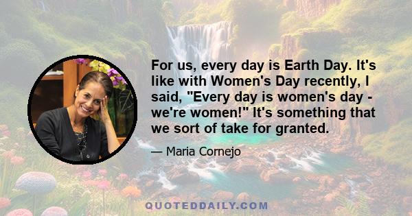 For us, every day is Earth Day. It's like with Women's Day recently, I said, Every day is women's day - we're women! It's something that we sort of take for granted.