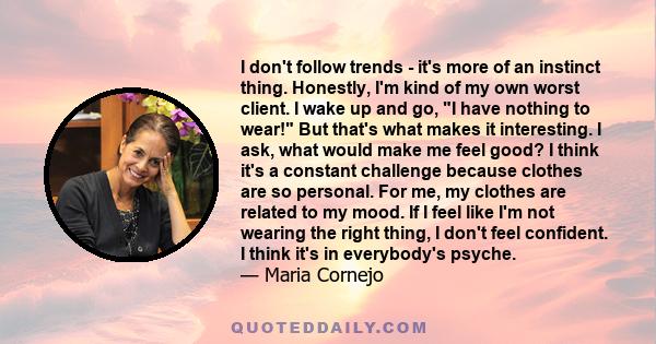 I don't follow trends - it's more of an instinct thing. Honestly, I'm kind of my own worst client. I wake up and go, I have nothing to wear! But that's what makes it interesting. I ask, what would make me feel good? I