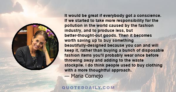 It would be great if everybody got a conscience. If we started to take more responsibility for the pollution in the world caused by the fashion industry, and to produce less, but better-thought-out goods. Then it