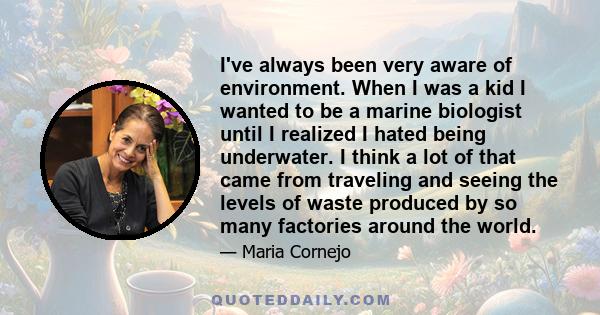 I've always been very aware of environment. When I was a kid I wanted to be a marine biologist until I realized I hated being underwater. I think a lot of that came from traveling and seeing the levels of waste produced 