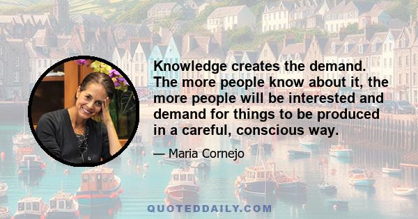 Knowledge creates the demand. The more people know about it, the more people will be interested and demand for things to be produced in a careful, conscious way.