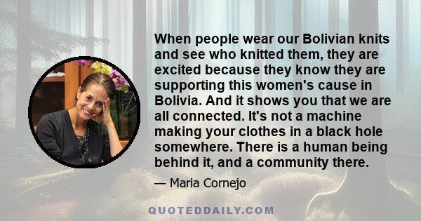 When people wear our Bolivian knits and see who knitted them, they are excited because they know they are supporting this women's cause in Bolivia. And it shows you that we are all connected. It's not a machine making