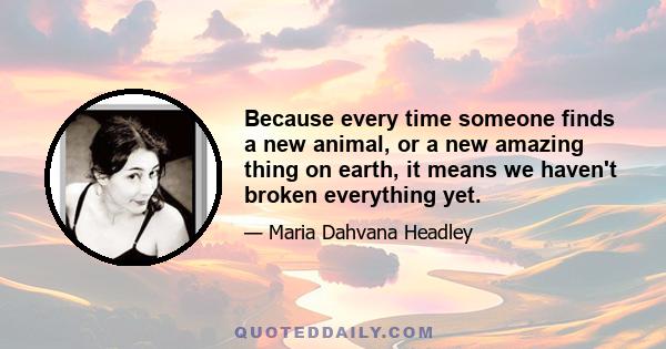 Because every time someone finds a new animal, or a new amazing thing on earth, it means we haven't broken everything yet.