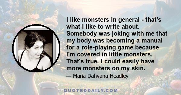 I like monsters in general - that's what I like to write about. Somebody was joking with me that my body was becoming a manual for a role-playing game because I'm covered in little monsters. That's true. I could easily