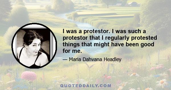 I was a protestor. I was such a protestor that I regularly protested things that might have been good for me.