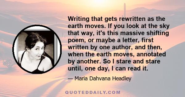 Writing that gets rewritten as the earth moves. If you look at the sky that way, it's this massive shifting poem, or maybe a letter, first written by one author, and then, when the earth moves, annotated by another. So