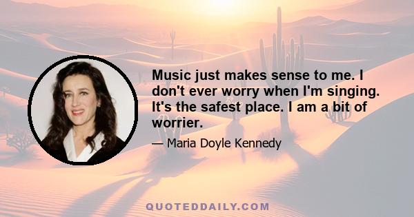 Music just makes sense to me. I don't ever worry when I'm singing. It's the safest place. I am a bit of worrier.