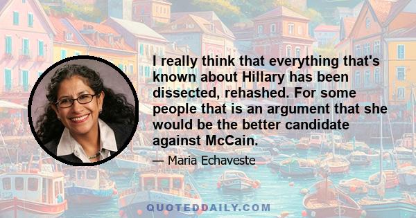 I really think that everything that's known about Hillary has been dissected, rehashed. For some people that is an argument that she would be the better candidate against McCain.