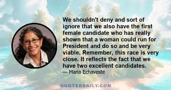 We shouldn't deny and sort of ignore that we also have the first female candidate who has really shown that a woman could run for President and do so and be very viable. Remember, this race is very close. It reflects