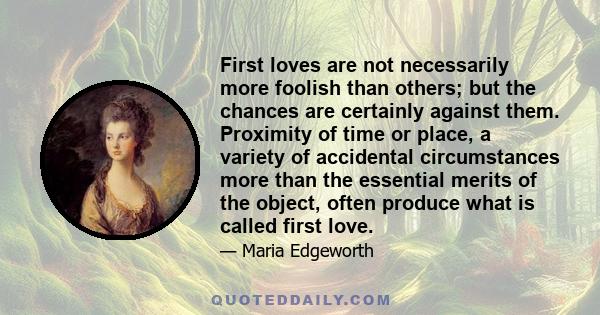 First loves are not necessarily more foolish than others; but the chances are certainly against them. Proximity of time or place, a variety of accidental circumstances more than the essential merits of the object, often 