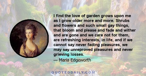 I find the love of garden grows upon me as I grow older more and more. Shrubs and flowers and such small gay things, that bloom and please and fade and wither and are gone and we care not for them, are refreshing