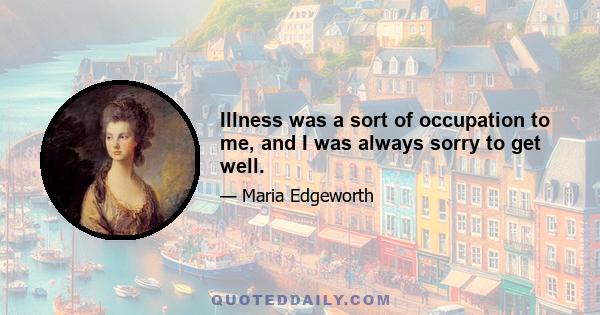 Illness was a sort of occupation to me, and I was always sorry to get well.