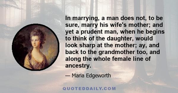 In marrying, a man does not, to be sure, marry his wife's mother; and yet a prudent man, when he begins to think of the daughter, would look sharp at the mother; ay, and back to the grandmother too, and along the whole