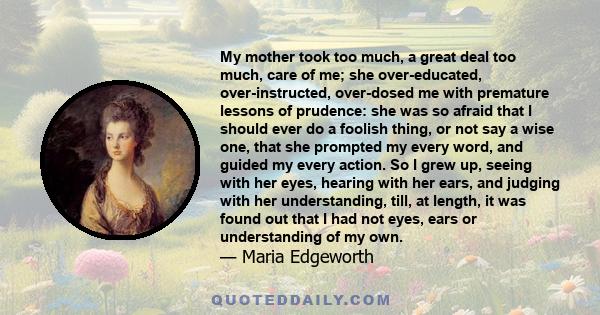 My mother took too much, a great deal too much, care of me; she over-educated, over-instructed, over-dosed me with premature lessons of prudence: she was so afraid that I should ever do a foolish thing, or not say a