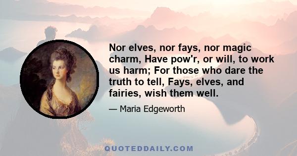 Nor elves, nor fays, nor magic charm, Have pow'r, or will, to work us harm; For those who dare the truth to tell, Fays, elves, and fairies, wish them well.