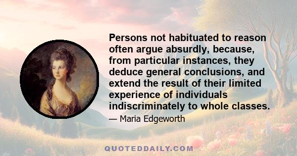 Persons not habituated to reason often argue absurdly, because, from particular instances, they deduce general conclusions, and extend the result of their limited experience of individuals indiscriminately to whole