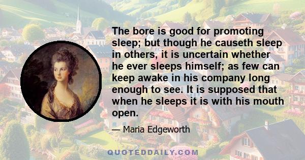 The bore is good for promoting sleep; but though he causeth sleep in others, it is uncertain whether he ever sleeps himself; as few can keep awake in his company long enough to see. It is supposed that when he sleeps it 