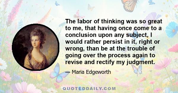 The labor of thinking was so great to me, that having once come to a conclusion upon any subject, I would rather persist in it, right or wrong, than be at the trouble of going over the process again to revise and